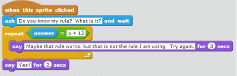 A scratch code snippet. When this sprite clicked ask Do you know my rule? What is it? and wait repeat { answer = x + 12 say Maybe that rule works, but that is not the rule I am using. Try again. for 2 seconds } say Yes! for 2 seconds.