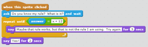 A scratch code snippet. When this sprite clicked ask Do you know my rule? What is it? and wait repeat until { answer = x + 12 say Maybe that rule works, but that is not the rule I am using. Try again. for 2 seconds } say Yes! for 2 seconds.